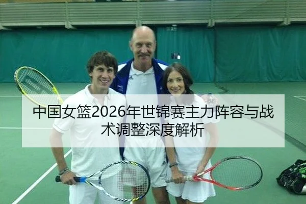 中国女篮2026年世锦赛主力阵容与战术调整深度解析