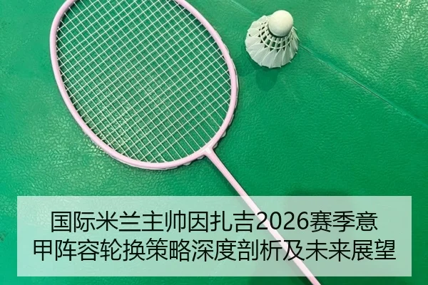 国际米兰主帅因扎吉2026赛季意甲阵容轮换策略深度剖析及未来展望
