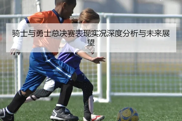 骑士与勇士总决赛表现实况深度分析与未来展望