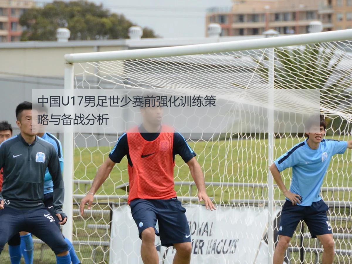 中国U17男足世少赛前强化训练策略与备战分析